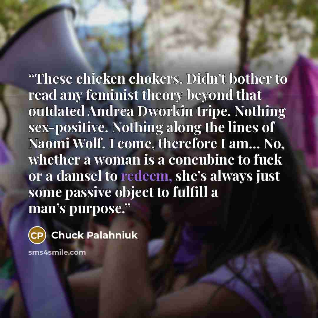“These chicken chokers. Didn’t bother to read any feminist theory beyond that outdated Andrea Dworkin tripe. Nothing sex-positive. Nothing along the lines of Naomi Wolf. I come, therefore I am… No, whether a woman is a concubine to fuck or a damsel to redeem, she’s always just some passive object…” quote by Chuck Palahniuk