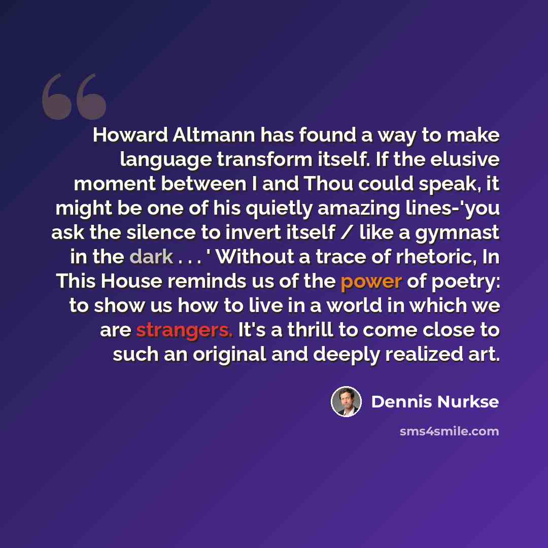“Howard Altmann has found a way to make language transform itself. If the elusive moment between I and Thou could speak, it might be one of his quietly amazing lines-'you ask the silence to invert itself / like a gymnast in the dark . . . ' Without a trace of rhetoric, In This House reminds us of…” quote by Dennis Nurkse