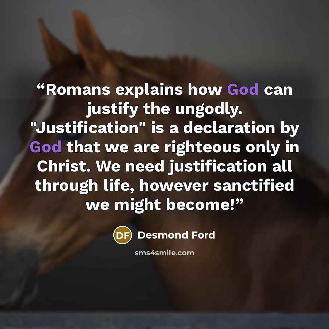 “Romans explains how God can justify the ungodly. "Justification" is a declaration by God that we are righteous only in Christ. We need justification all through life, however sanctified we might become!” quote by Desmond Ford