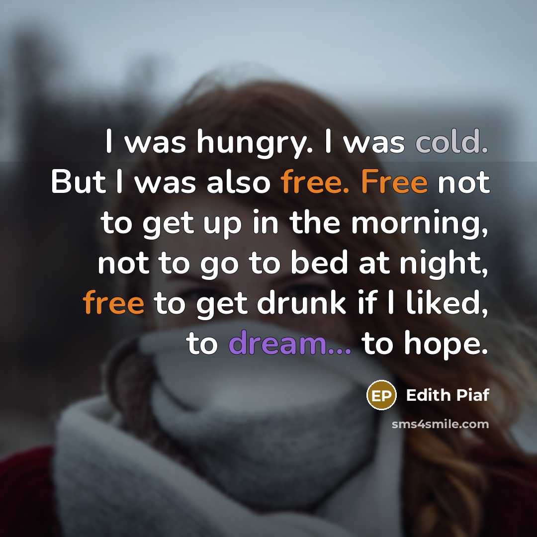 “I was hungry. I was cold. But I was also free. Free not to get up in the morning, not to go to bed at night, free to get drunk if I liked, to dream... to hope.” quote by Edith Piaf