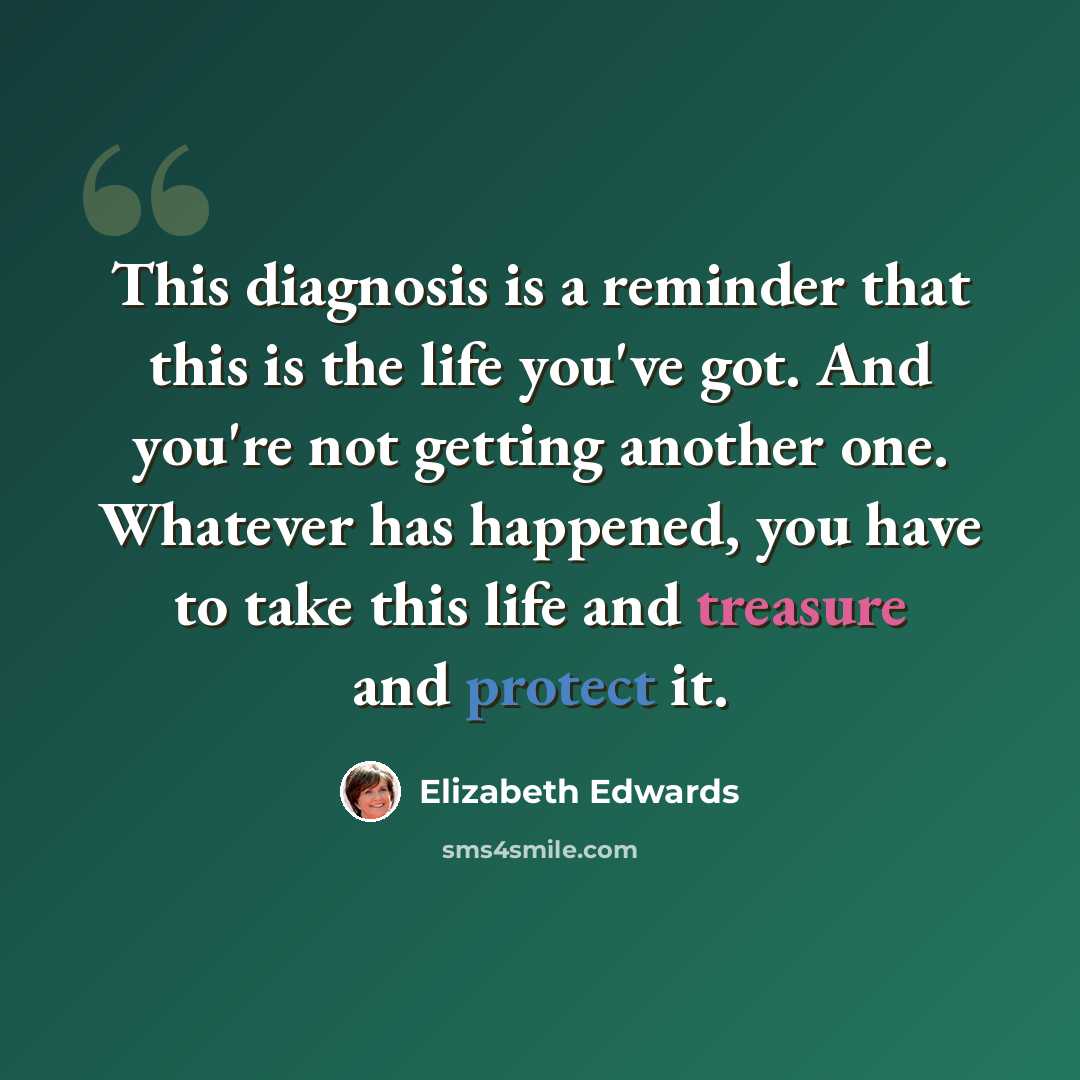 “This diagnosis is a reminder that this is the life you've got. And you're not getting another one. Whatever has happened, you have to take this life and treasure and protect it.” quote by Elizabeth Edwards