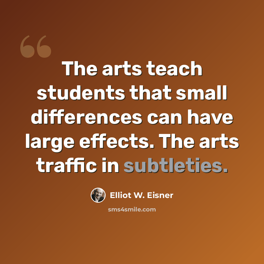 “The arts teach students that small differences can have large effects. The arts traffic in subtleties.” quote by Elliot W. Eisner