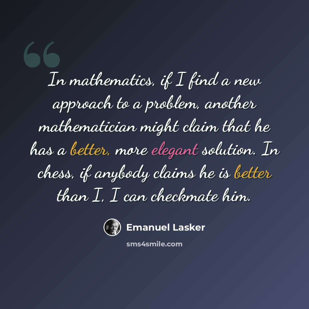 “In mathematics, if I find a new approach to a problem, another mathematician might claim that he has a better, more elegant solution. In chess, if anybody claims he is better than I, I can checkmate him.” quote by Emanuel Lasker
