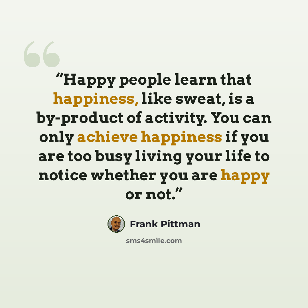 “Happy people learn that happiness, like sweat, is a by-product of activity. You can only achieve happiness if you are too busy living your life to notice whether you are happy or not.” quote by Frank Pittman