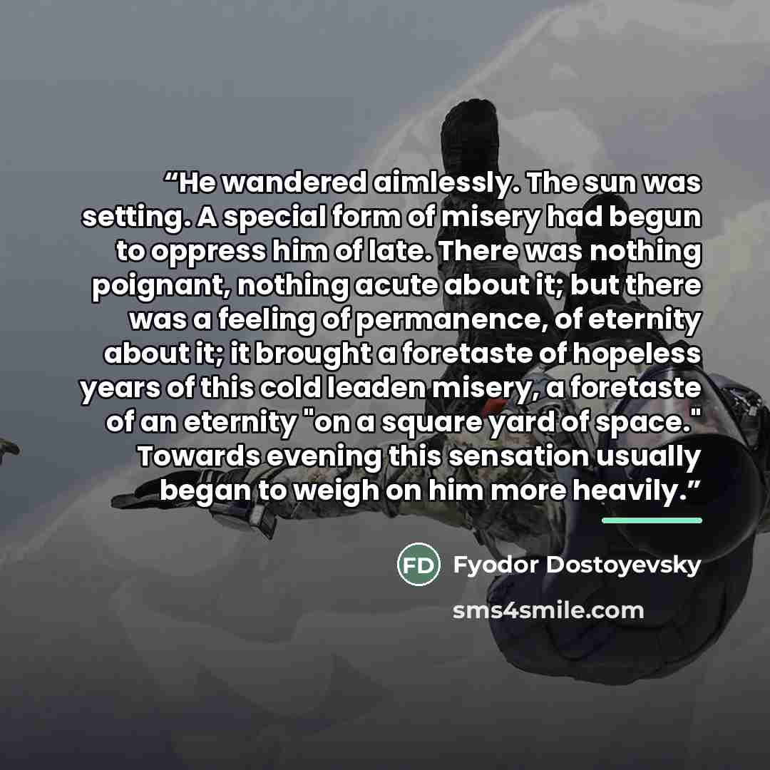 “He wandered aimlessly. The sun was setting. A special form of misery had begun to oppress him of late. There was nothing poignant, nothing acute about it; but there was a feeling of permanence, of eternity about it; it brought a foretaste of hopeless years of this cold leaden misery, a foretaste…” quote by Fyodor Dostoyevsky