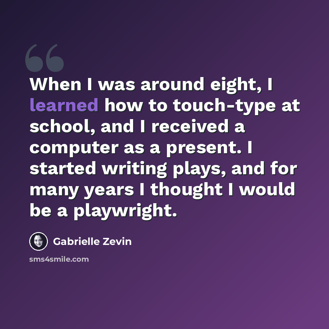 “When I was around eight, I learned how to touch-type at school, and I received a computer as a present. I started writing plays, and for many years I thought I would be a playwright.” quote by Gabrielle Zevin