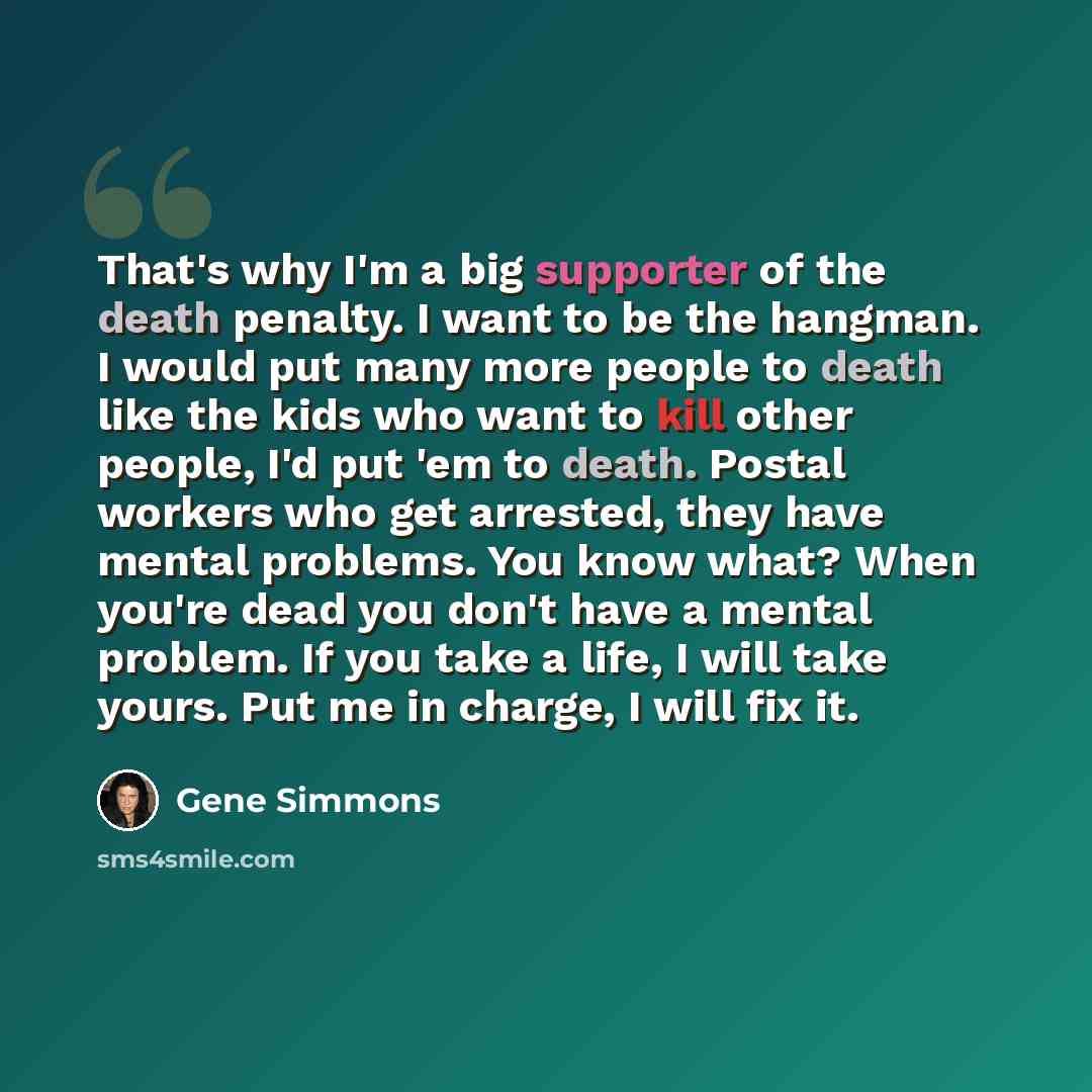 “That's why I'm a big supporter of the death penalty. I want to be the hangman. I would put many more people to death like the kids who want to kill other people, I'd put 'em to death. Postal workers who get arrested, they have mental problems. You know what? When you're dead you don't have a…” quote by Gene Simmons