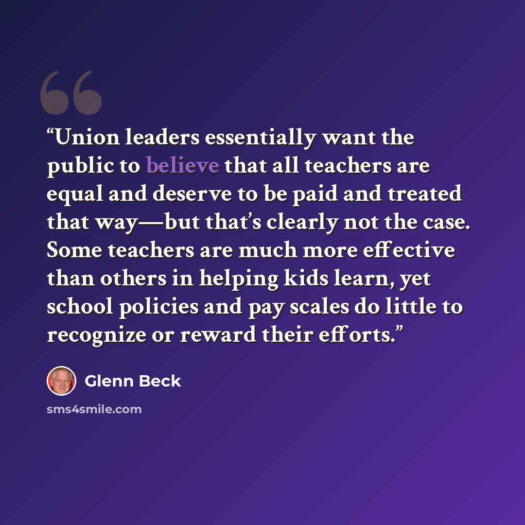 “Union leaders essentially want the public to believe that all teachers are equal and deserve to be paid and treated that way—but that’s clearly not the case. Some teachers are much more effective than others in helping kids learn, yet school policies and pay scales do little to recognize or reward…” quote by Glenn Beck