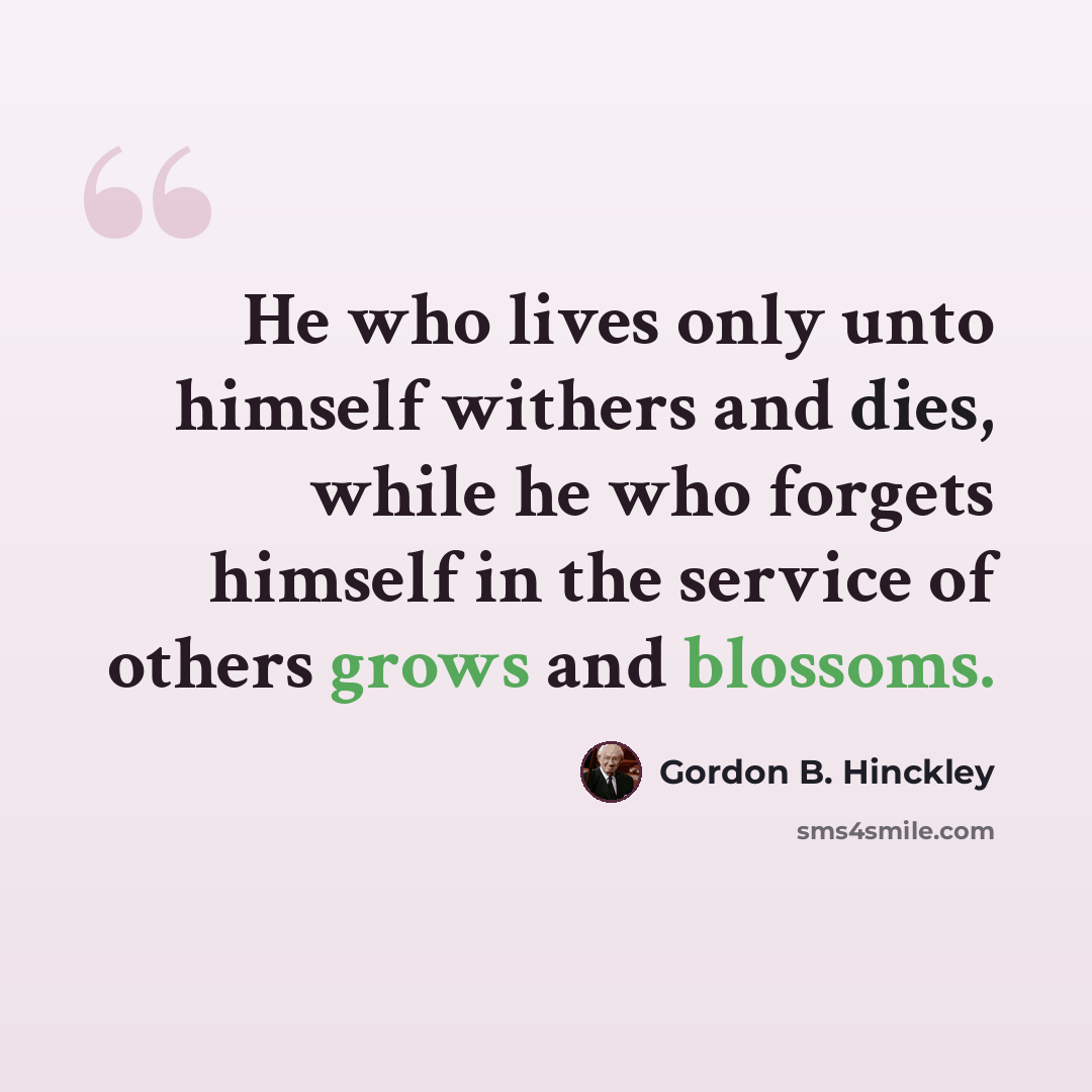 “He who lives only unto himself withers and dies, while he who forgets himself in the service of others grows and blossoms.” quote by Gordon B. Hinckley