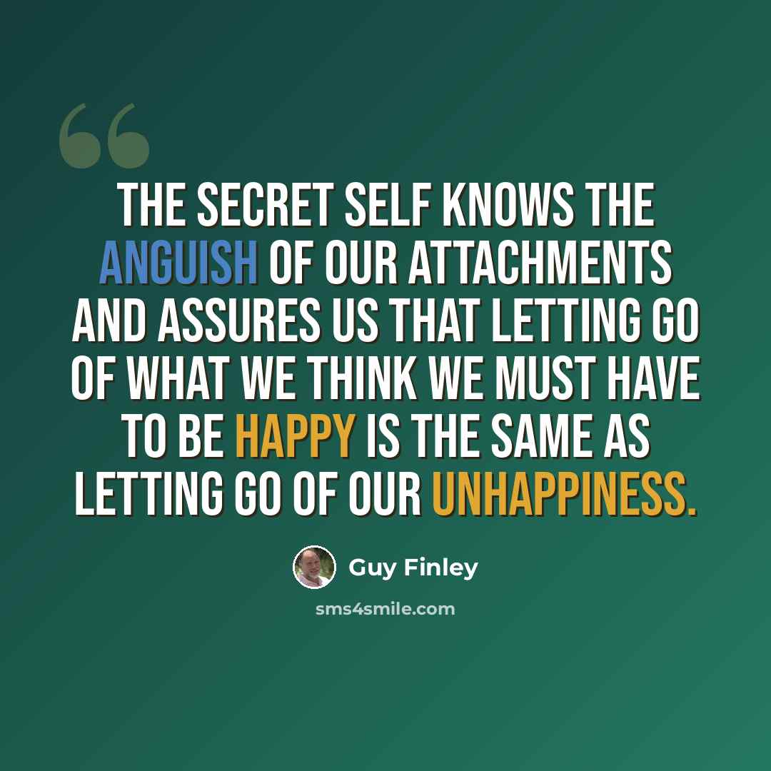 “The secret self knows the anguish of our attachments and assures us that letting go of what we think we must have to be happy is the same as letting go of our unhappiness.” quote by Guy Finley