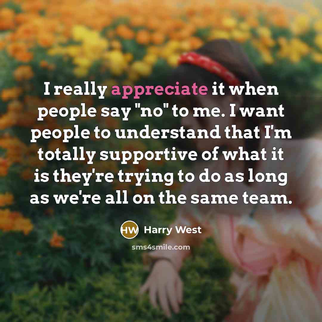 “I really appreciate it when people say "no" to me. I want people to understand that I'm totally supportive of what it is they're trying to do as long as we're all on the same team.” quote by Harry West