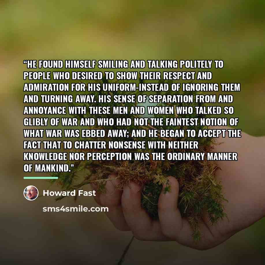 “He found himself smiling and talking politely to people who desired to show their respect and admiration for his uniform-instead of ignoring them and turning away. His sense of separation from and annoyance with these men and women who talked so glibly of war and who had not the faintest notion of…” quote by Howard Fast