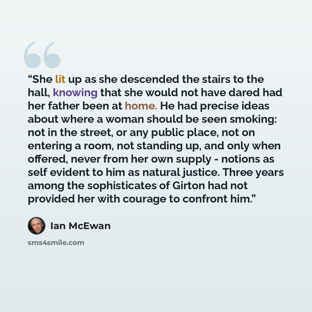 “She lit up as she descended the stairs to the hall, knowing that she would not have dared had her father been at home. He had precise ideas about where a woman should be seen smoking: not in the street, or any public place, not on entering a room, not standing up, and only when offered, never from…” quote by Ian McEwan