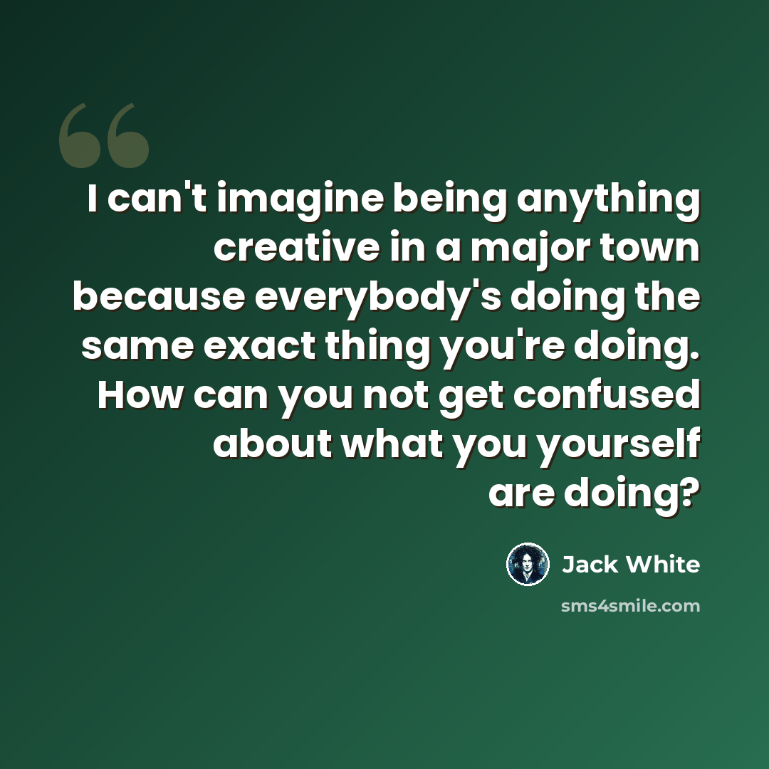 “I can't imagine being anything creative in a major town because everybody's doing the same exact thing you're doing. How can you not get confused about what you yourself are doing?” quote by Jack White