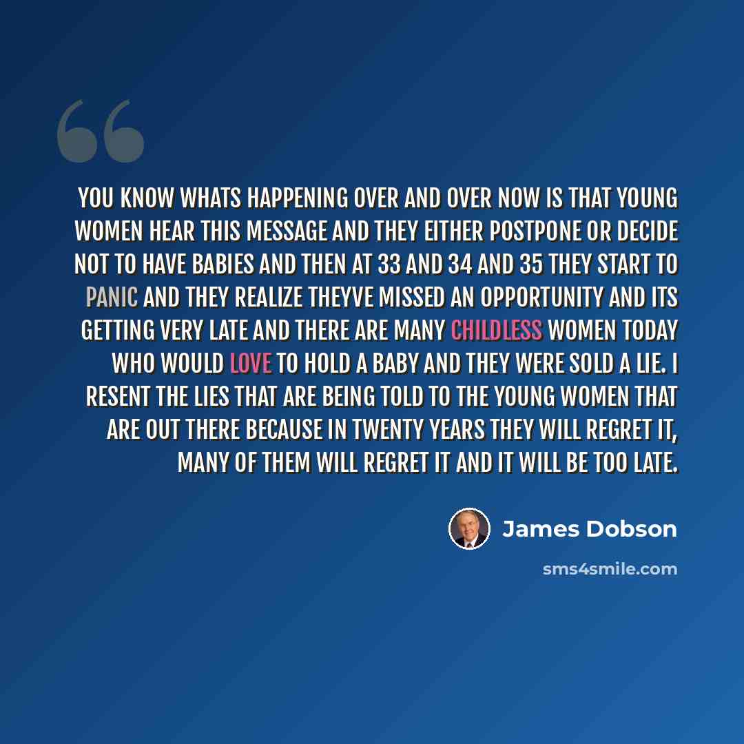 “You know whats happening over and over now is that young women hear this message and they either postpone or decide not to have babies and then at 33 and 34 and 35 they start to panic and they realize theyve missed an opportunity and its getting very late and there are many childless women today…” quote by James Dobson