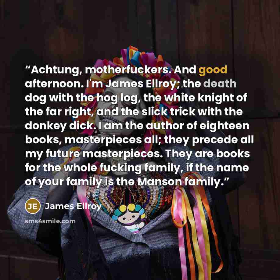 “Achtung, motherfuckers. And good afternoon. I'm James Ellroy; the death dog with the hog log, the white knight of the far right, and the slick trick with the donkey dick. I am the author of eighteen books, masterpieces all; they precede all my future masterpieces. They are books for the whole…” quote by James Ellroy
