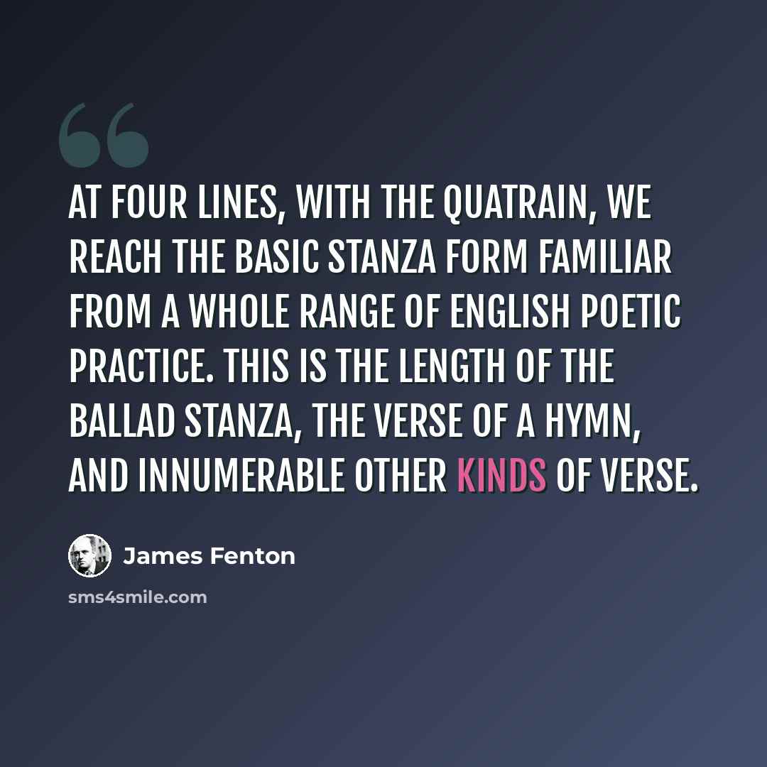 “At four lines, with the quatrain, we reach the basic stanza form familiar from a whole range of English poetic practice. This is the length of the ballad stanza, the verse of a hymn, and innumerable other kinds of verse.” quote by James Fenton