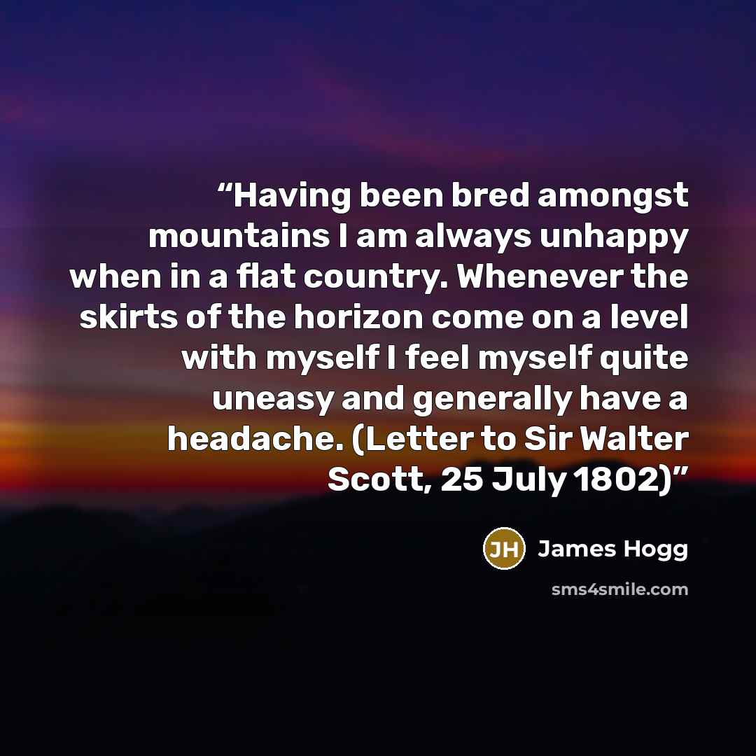 “Having been bred amongst mountains I am always unhappy when in a flat country. Whenever the skirts of the horizon come on a level with myself I feel myself quite uneasy and generally have a headache. (Letter to Sir Walter Scott, 25 July 1802)” quote by James Hogg