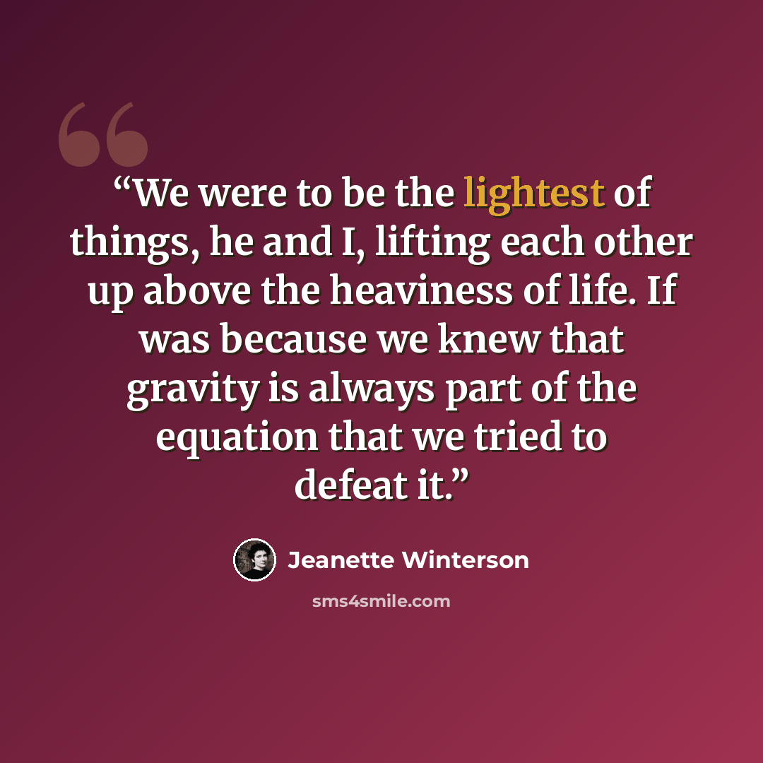 “We were to be the lightest of things, he and I, lifting each other up above the heaviness of life. If was because we knew that gravity is always part of the equation that we tried to defeat it.” quote by Jeanette Winterson