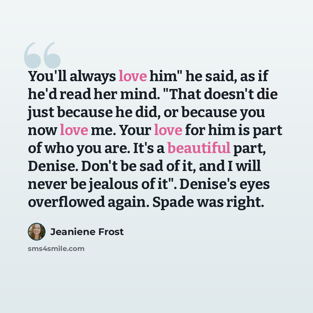 “You'll always love him" he said, as if he'd read her mind. "That doesn't die just because he did, or because you now love me. Your love for him is part of who you are. It's a beautiful part, Denise. Don't be sad of it, and I will never be jealous of it". Denise's eyes overflowed again. Spade was…” quote by Jeaniene Frost