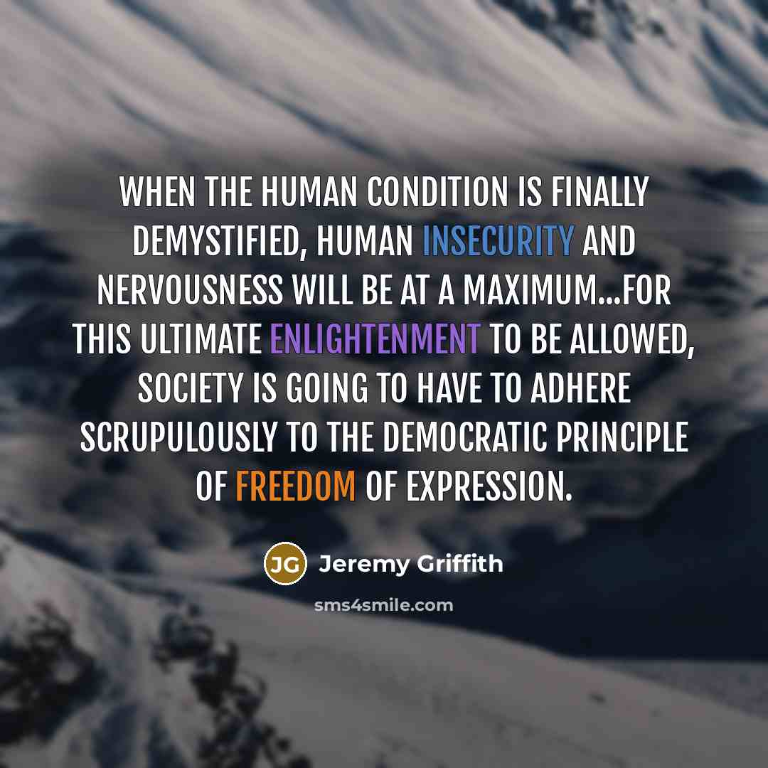 “When the human condition is finally demystified, human insecurity and nervousness will be at a maximum...for this ultimate enlightenment to be allowed, society is going to have to adhere scrupulously to the democratic principle of freedom of expression.” quote by Jeremy Griffith