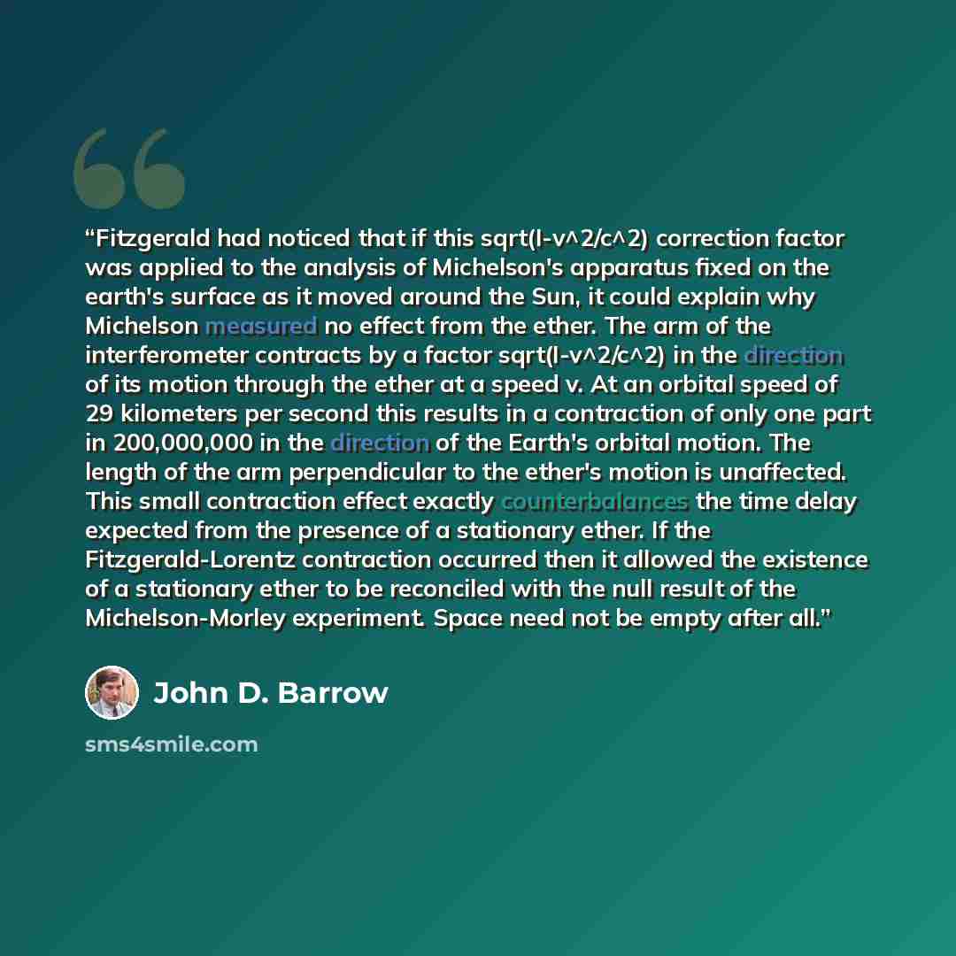 “Fitzgerald had noticed that if this sqrt(I-v^2/c^2) correction factor was applied to the analysis of Michelson's apparatus fixed on the earth's surface as it moved around the Sun, it could explain why Michelson measured no effect from the ether. The arm of the interferometer contracts by a factor…” quote by John D. Barrow