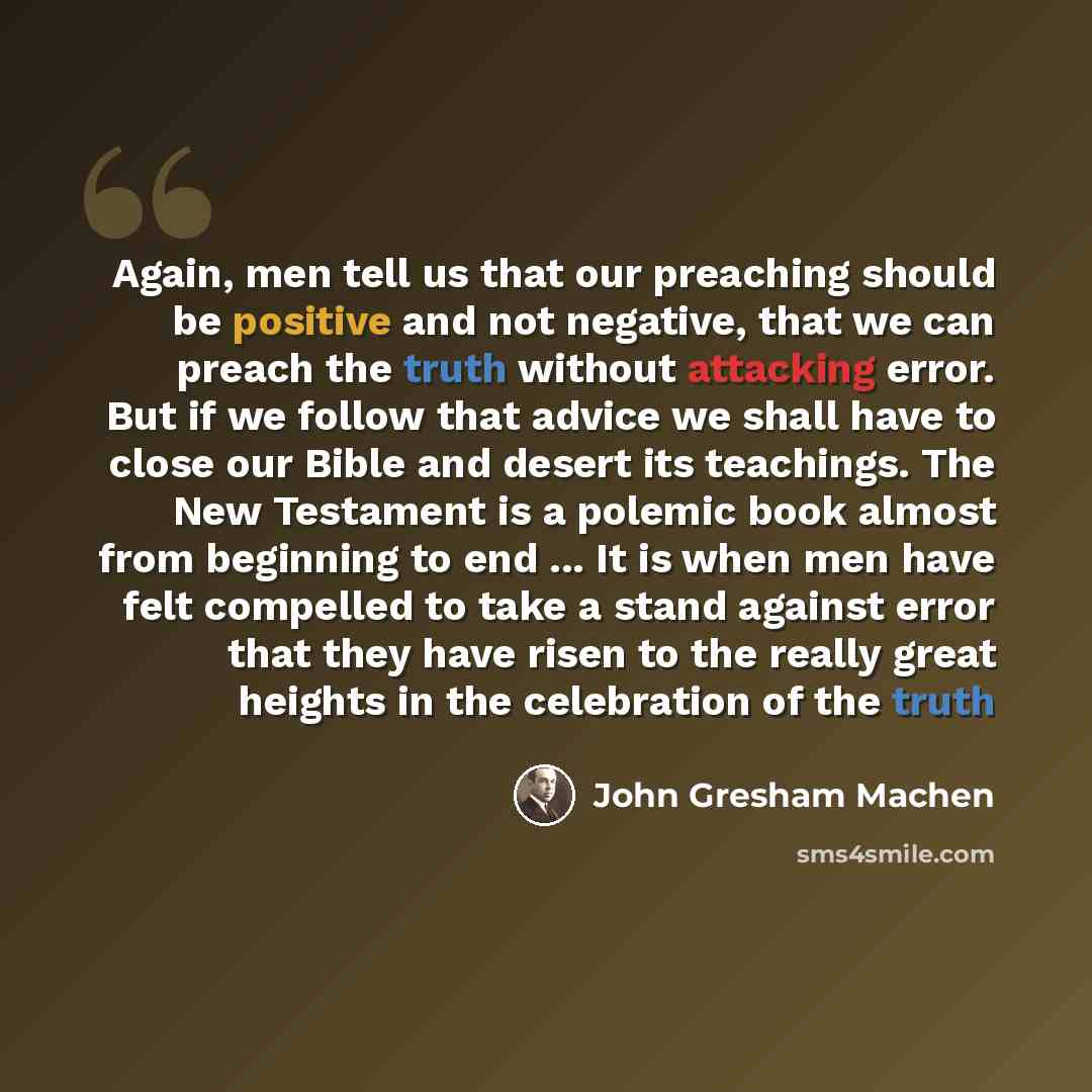 “Again, men tell us that our preaching should be positive and not negative, that we can preach the truth without attacking error. But if we follow that advice we shall have to close our Bible and desert its teachings. The New Testament is a polemic book almost from beginning to end ... It is when…” quote by John Gresham Machen