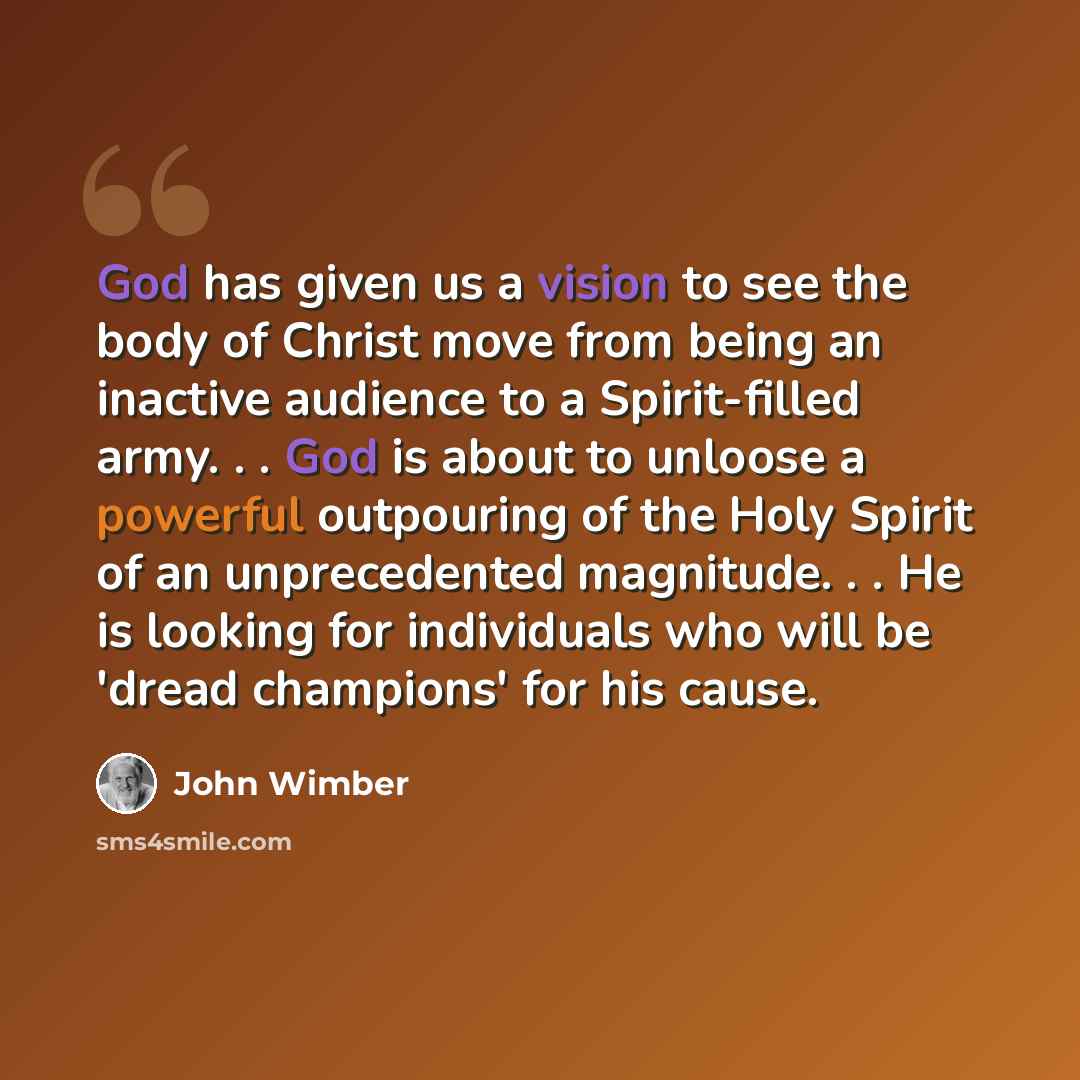 “God has given us a vision to see the body of Christ move from being an inactive audience to a Spirit-filled army. . . God is about to unloose a powerful outpouring of the Holy Spirit of an unprecedented magnitude. . . He is looking for individuals who will be 'dread champions' for his cause.” quote by John Wimber