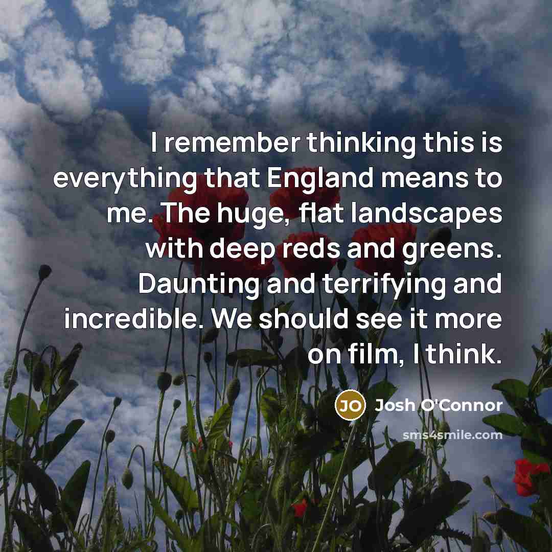 “I remember thinking this is everything that England means to me. The huge, flat landscapes with deep reds and greens. Daunting and terrifying and incredible. We should see it more on film, I think.” quote by Josh O'Connor