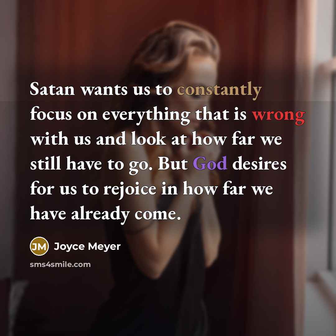 “Satan wants us to constantly focus on everything that is wrong with us and look at how far we still have to go. But God desires for us to rejoice in how far we have already come.” quote by Joyce Meyer