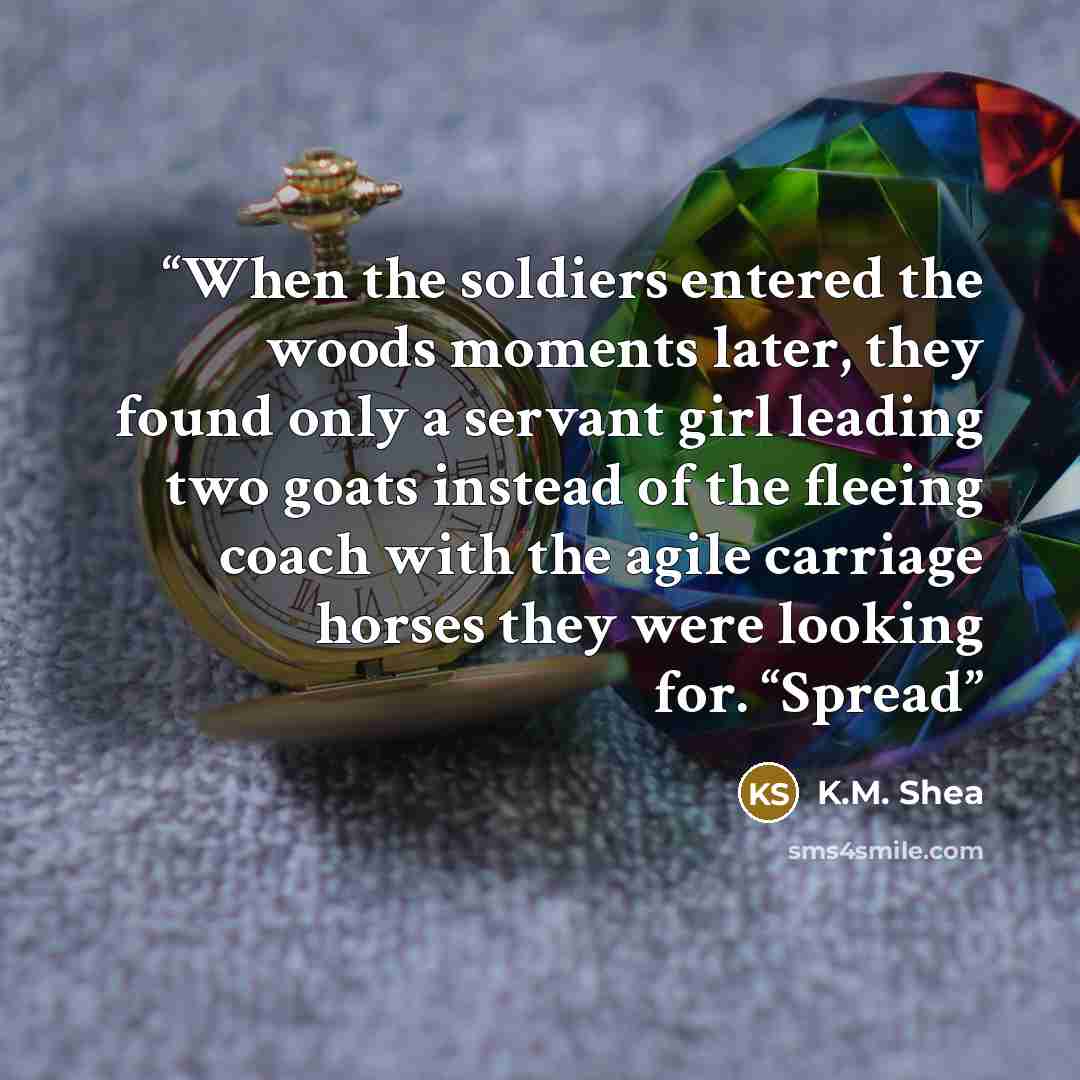 “When the soldiers entered the woods moments later, they found only a servant girl leading two goats instead of the fleeing coach with the agile carriage horses they were looking for. “Spread” quote by K.M. Shea