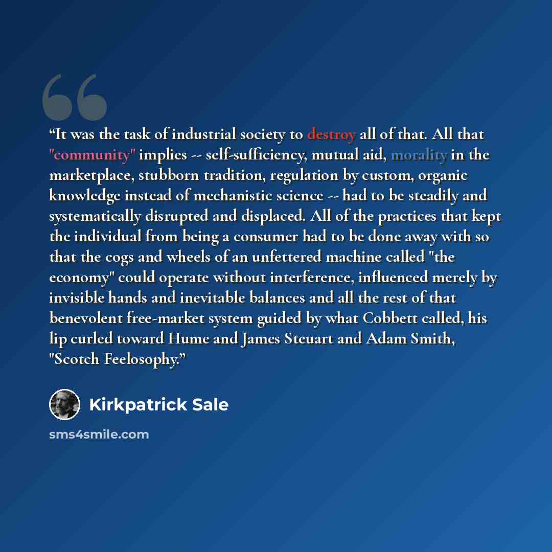 “It was the task of industrial society to destroy all of that. All that "community" implies -- self-sufficiency, mutual aid, morality in the marketplace, stubborn tradition, regulation by custom, organic knowledge instead of mechanistic science -- had to be steadily and systematically disrupted and…” quote by Kirkpatrick Sale