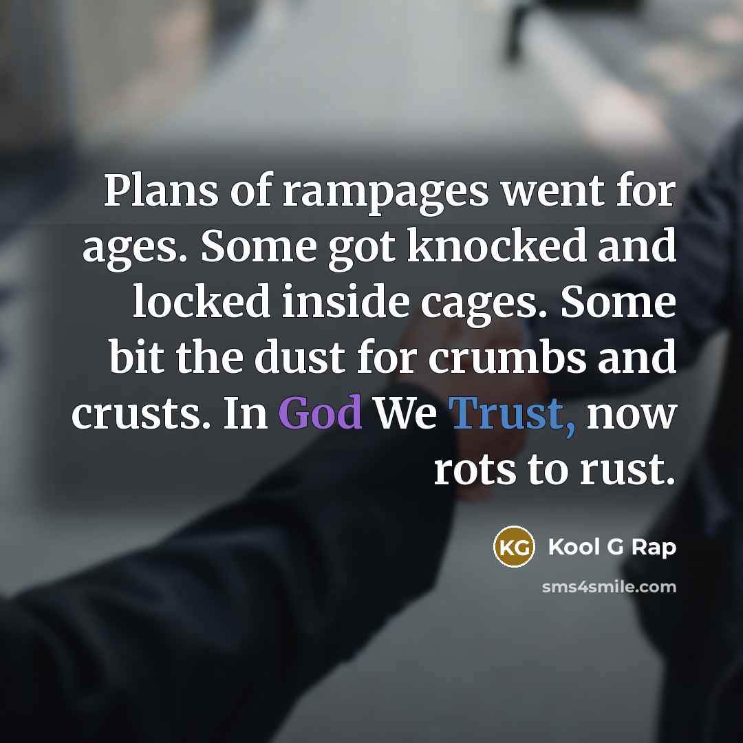 “Plans of rampages went for ages. Some got knocked and locked inside cages. Some bit the dust for crumbs and crusts. In God We Trust, now rots to rust.” quote by Kool G Rap