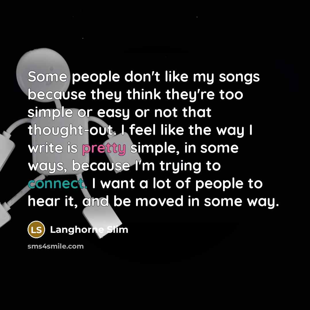 “Some people don't like my songs because they think they're too simple or easy or not that thought-out. I feel like the way I write is pretty simple, in some ways, because I'm trying to connect. I want a lot of people to hear it, and be moved in some way.” quote by Langhorne Slim