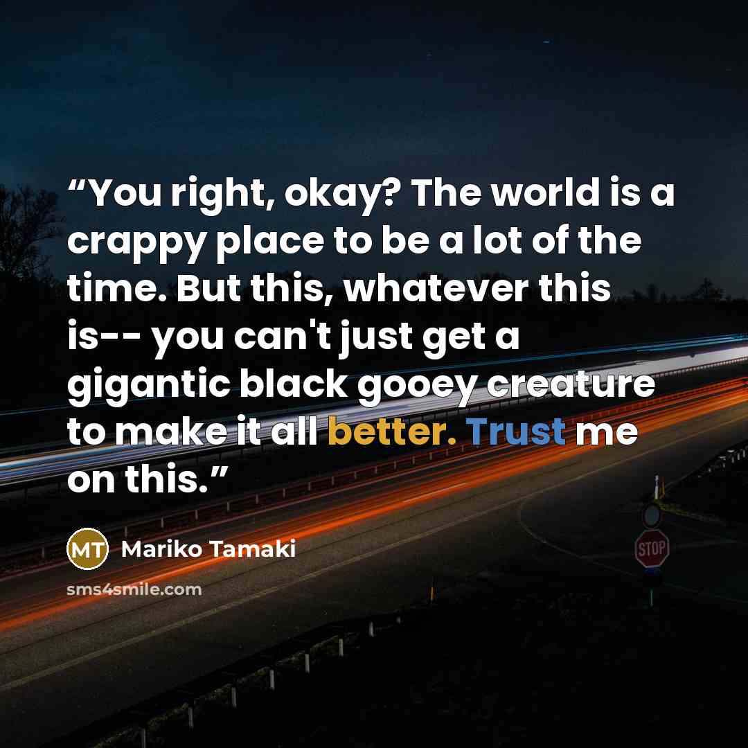 “You right, okay? The world is a crappy place to be a lot of the time. But this, whatever this is-- you can't just get a gigantic black gooey creature to make it all better. Trust me on this.” quote by Mariko Tamaki
