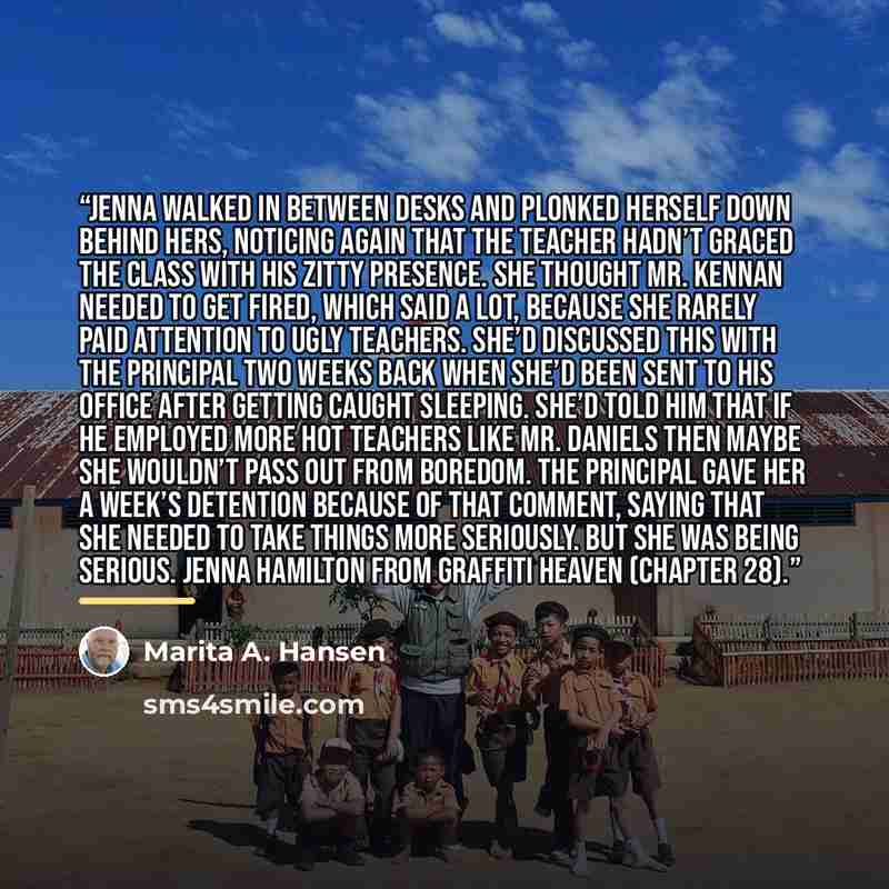 “Jenna walked in between desks and plonked herself down behind hers, noticing AGAIN that the teacher hadn’t graced the class with his zitty presence. She thought Mr. Kennan needed to get fired, which said a lot, because she rarely paid attention to ugly teachers. She’d discussed this with the…” quote by Marita A. Hansen