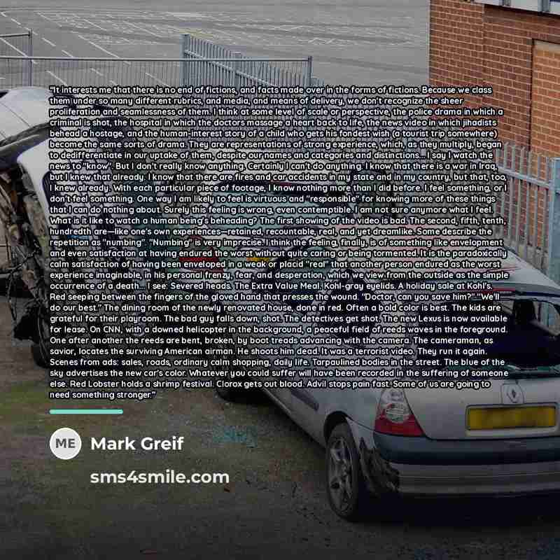 “It interests me that there is no end of fictions, and facts made over in the forms of fictions. Because we class them under so many different rubrics, and media, and means of delivery, we don't recognize the sheer proliferation and seamlessness of them. I think at some level of scale or…” quote by Mark Greif