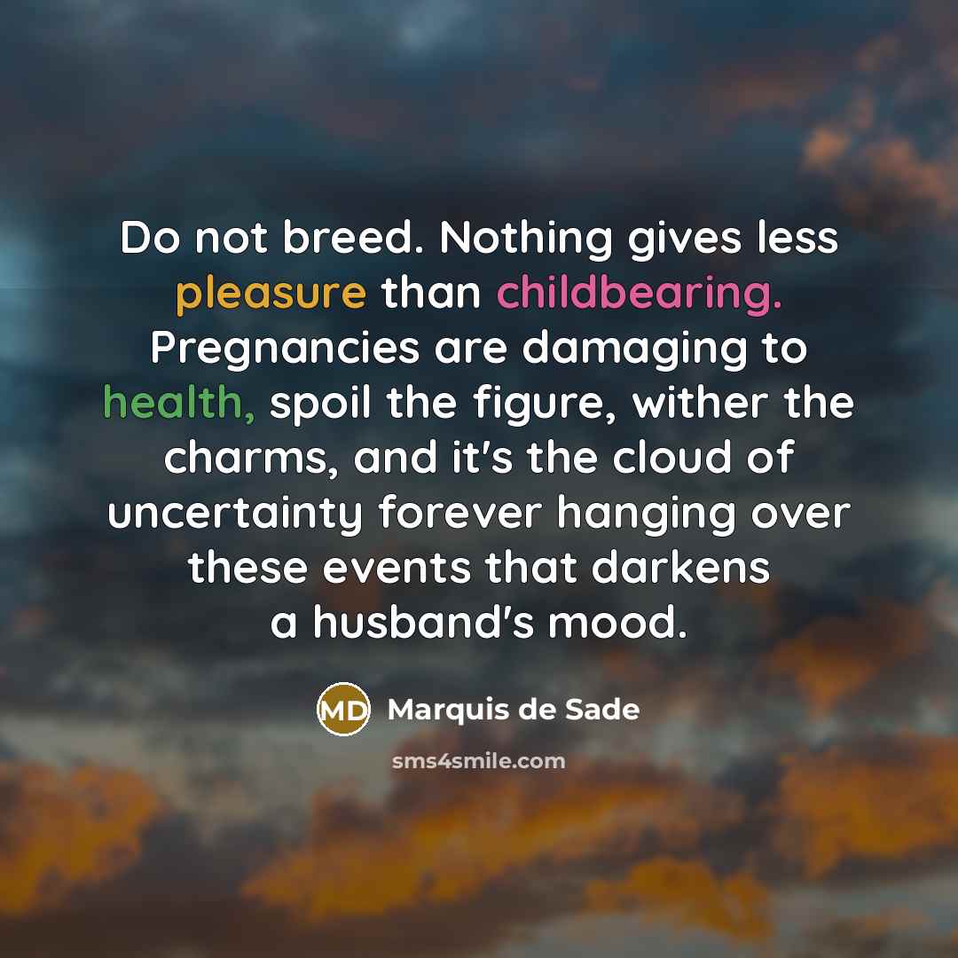 “Do not breed. Nothing gives less pleasure than childbearing. Pregnancies are damaging to health, spoil the figure, wither the charms, and it's the cloud of uncertainty forever hanging over these events that darkens a husband's mood.” quote by Marquis de Sade
