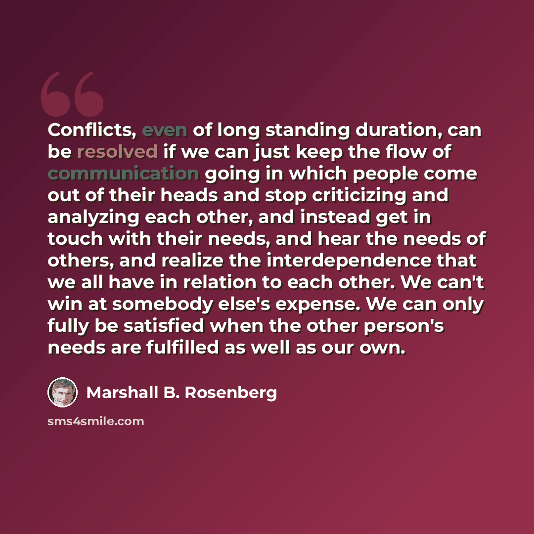 “Conflicts, even of long standing duration, can be resolved if we can just keep the flow of communication going in which people come out of their heads and stop criticizing and analyzing each other, and instead get in touch with their needs, and hear the needs of others, and realize the…” quote by Marshall B. Rosenberg