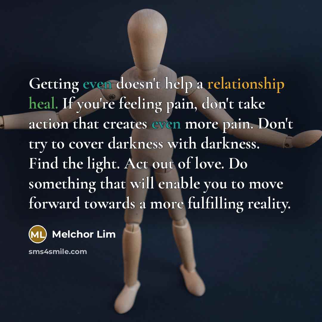 “Getting even doesn't help a relationship heal. If you're feeling pain, don't take action that creates even more pain. Don't try to cover darkness with darkness. Find the light. Act out of love. Do something that will enable you to move forward towards a more fulfilling reality.” quote by Melchor Lim