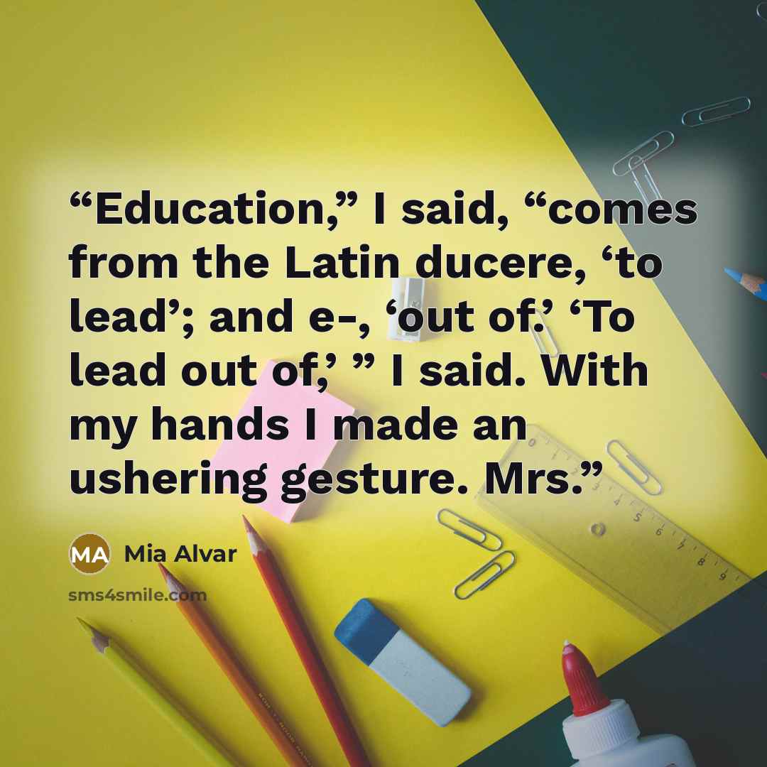 “Education,” I said, “comes from the Latin ducere, ‘to lead’; and e-, ‘out of.’ ‘To lead out of,’ ” I said. With my hands I made an ushering gesture. Mrs.” quote by Mia Alvar