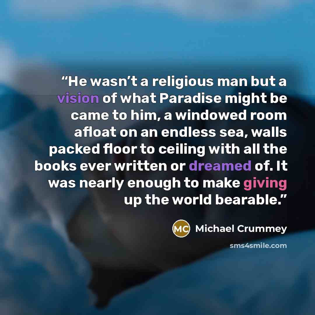 “He wasn’t a religious man but a vision of what Paradise might be came to him, a windowed room afloat on an endless sea, walls packed floor to ceiling with all the books ever written or dreamed of. It was nearly enough to make giving up the world bearable.” quote by Michael Crummey