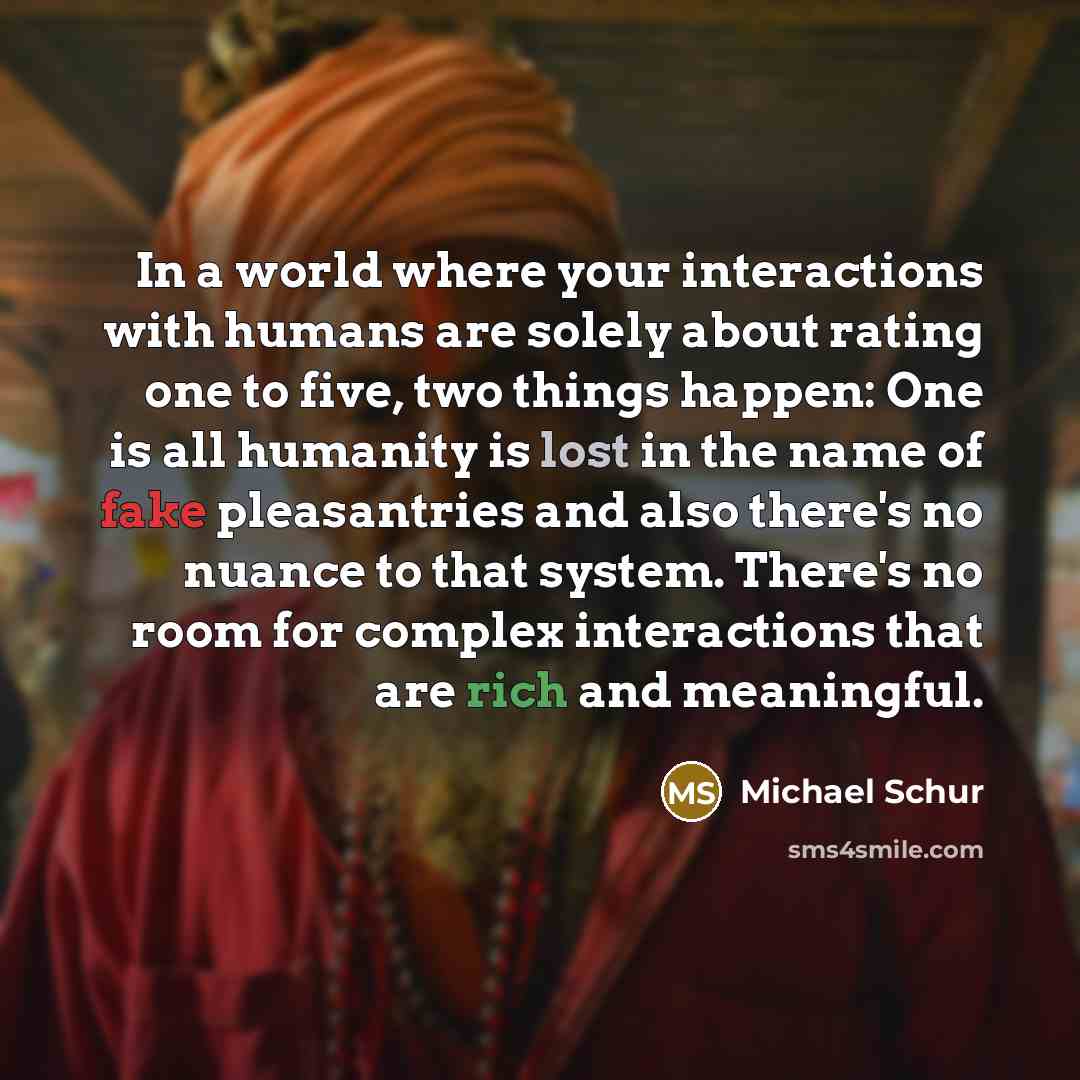 “In a world where your interactions with humans are solely about rating one to five, two things happen: One is all humanity is lost in the name of fake pleasantries and also there's no nuance to that system. There's no room for complex interactions that are rich and meaningful.” quote by Michael Schur