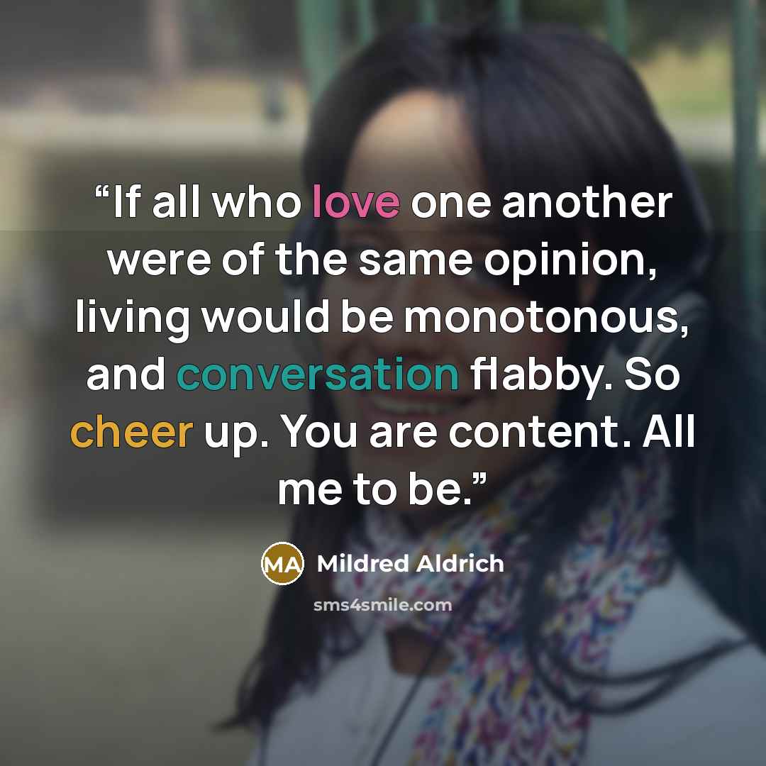 “If all who love one another were of the same opinion, living would be monotonous, and conversation flabby. So cheer up. You are content. All me to be.” quote by Mildred Aldrich