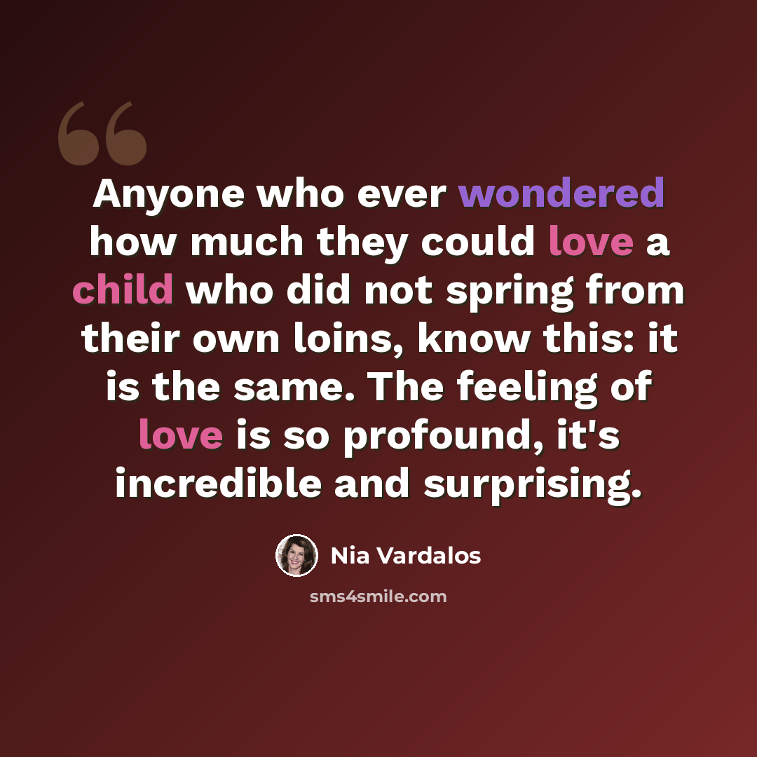 “Anyone who ever wondered how much they could love a child who did not spring from their own loins, know this: it is the same. The feeling of love is so profound, it's incredible and surprising.” quote by Nia Vardalos