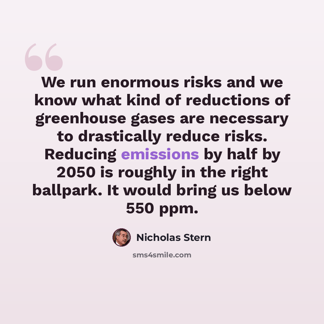 “We run enormous risks and we know what kind of reductions of greenhouse gases are necessary to drastically reduce risks. Reducing emissions by half by 2050 is roughly in the right ballpark. It would bring us below 550 ppm.” quote by Nicholas Stern