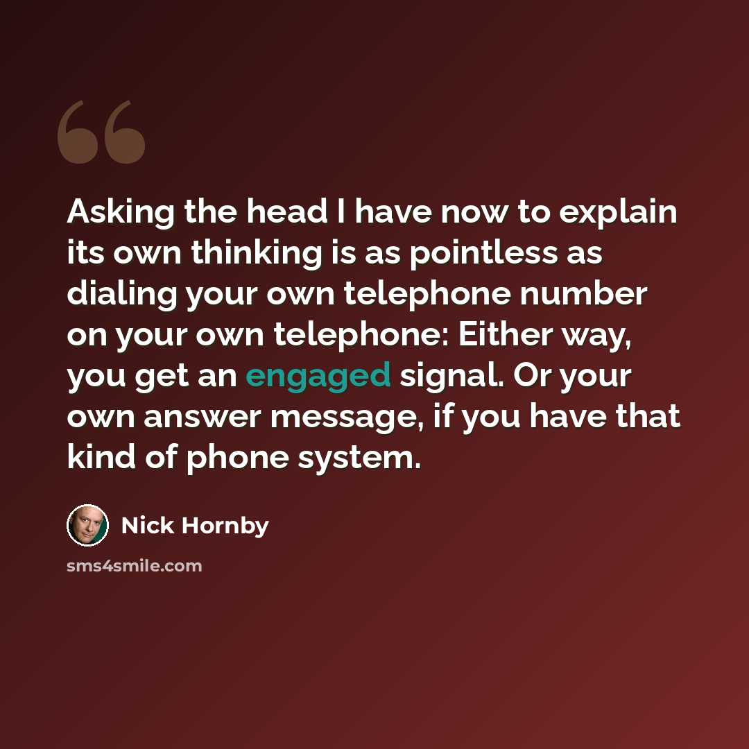 “Asking the head I have now to explain its own thinking is as pointless as dialing your own telephone number on your own telephone: Either way, you get an engaged signal. Or your own answer message, if you have that kind of phone system.” quote by Nick Hornby