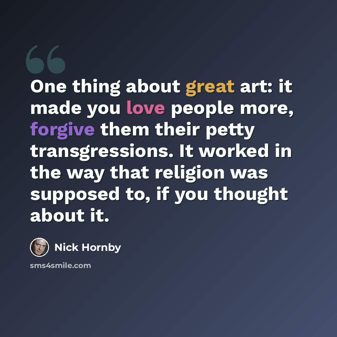 “One thing about great art: it made you love people more, forgive them their petty transgressions. It worked in the way that religion was supposed to, if you thought about it.” quote by Nick Hornby