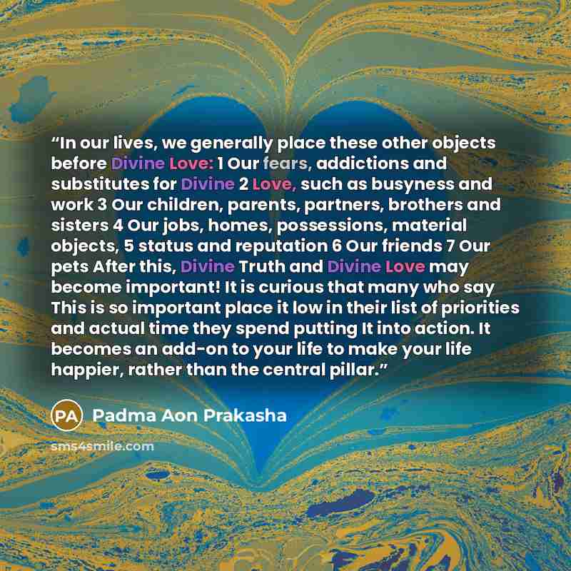 “In our lives, we generally place these other objects before Divine Love: 1 Our fears, addictions and substitutes for Divine 2 Love, such as busyness and work 3 Our children, parents, partners, brothers and sisters 4 Our jobs, homes, possessions, material objects, 5 status and reputation 6 Our…” quote by Padma Aon Prakasha