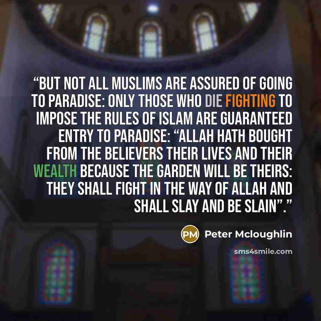 “But not all Muslims are assured of going to Paradise: only those who die fighting to impose the rules of Islam are guaranteed entry to Paradise: “Allah hath bought from the believers their lives and their wealth because the Garden will be theirs: they shall fight in the way of Allah and shall slay…” quote by Peter Mcloughlin